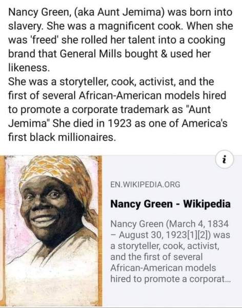 We as black people don't know our history!  Here is something that Black History Month doesn't tell you! They feed us b.s. and, hide the TRUTH from us. Nancy Green aka Aunt Jemima was the FIRST black millionaire! she sold her pancake mix to General Mills Corp.   The jokes on US black people