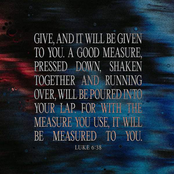 Luke 6:38 give, and it will be given to you. Good measure, pressed down, shaken together, running over, will be put into your lap. For with the measure you use it will be measured back to you.” | English Standard Version 2016 (ESV) | Download The Bible App Now