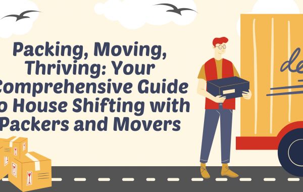 Packing, Moving, Thriving: Your Comprehensive Guide to House Shifting with Packers and Movers