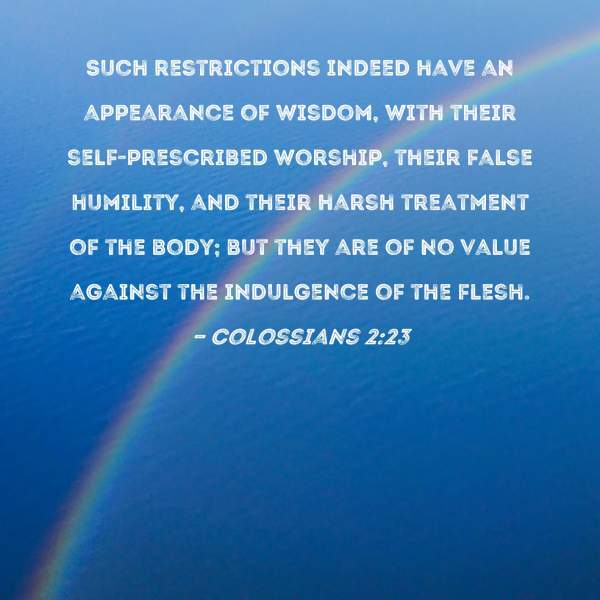 Colossians 2:23 Such restrictions indeed have an appearance of wisdom, with their self-prescribed worship, their false humility, and their harsh treatment of the body; but they are of no value against the indulgence of the flesh.